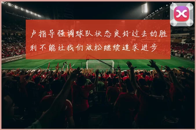 卢指导强调球队状态良好过去的胜利不能让我们放松继续追求进步