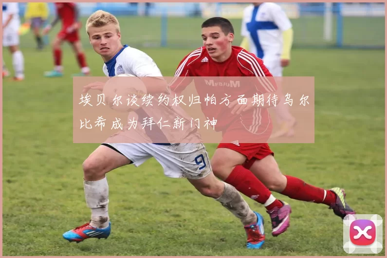 埃贝尔谈续约权归帕方面期待乌尔比希成为拜仁新门神