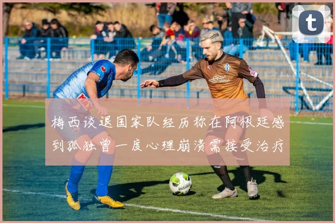 梅西谈退国家队经历称在阿根廷感到孤独曾一度心理崩溃需接受治疗