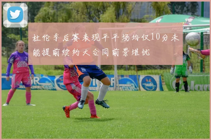 杜伦季后赛表现平平场均仅10分未能提前续约大合同前景堪忧